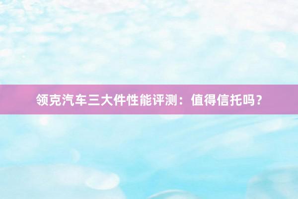 领克汽车三大件性能评测：值得信托吗？